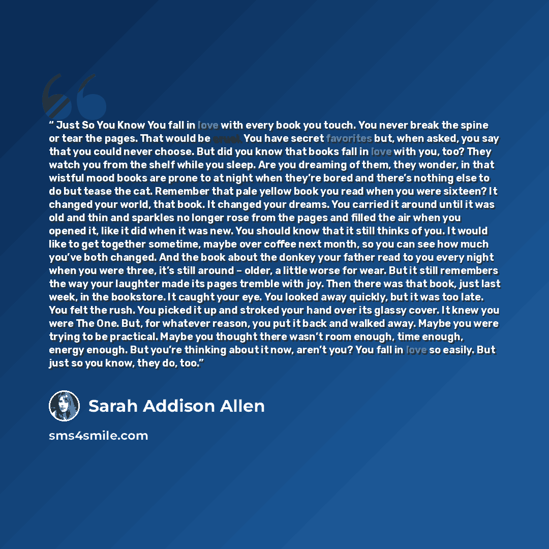 “Just So You Know You fall in love with every book you touch. You never break the spine or tear the pages. That would be cruel. You have secret favorites but, when asked, you say that you could never choose. But did you know that books fall in love with you, too? They watch you from the shelf while…” quote by Sarah Addison Allen