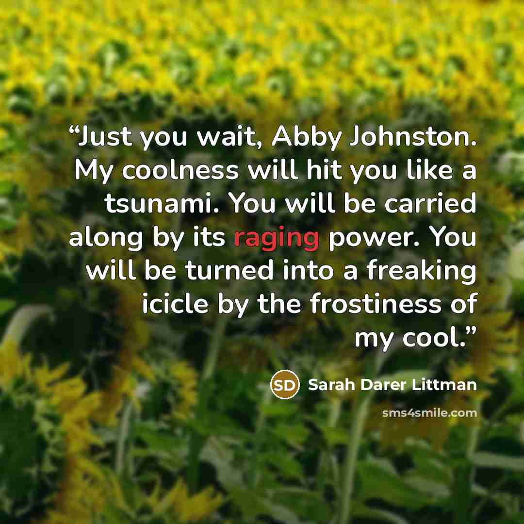 “Just you wait, Abby Johnston. My coolness will hit you like a tsunami. You will be carried along by its raging power. You will be turned into a freaking icicle by the frostiness of my cool.” quote by Sarah Darer Littman