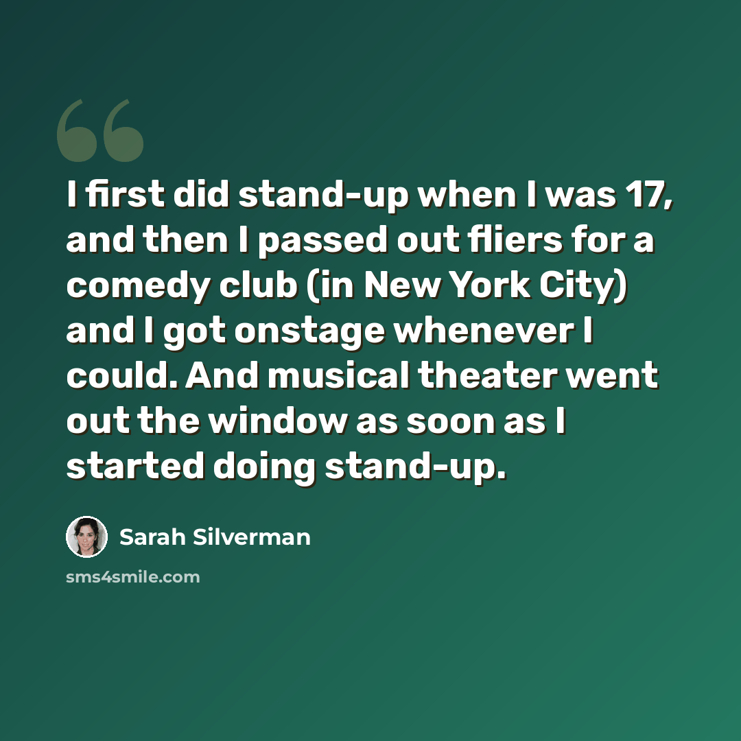 “I first did stand-up when I was 17, and then I passed out fliers for a comedy club (in New York City) and I got onstage whenever I could. And musical theater went out the window as soon as I started doing stand-up.” quote by Sarah Silverman