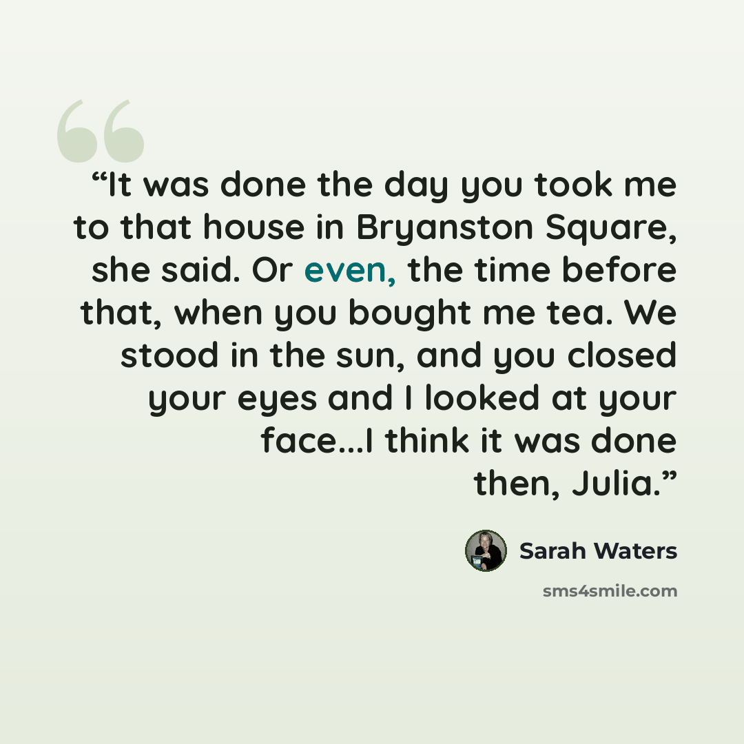 “It was done the day you took me to that house in Bryanston Square, she said. Or even, the time before that, when you bought me tea. We stood in the sun, and you closed your eyes and I looked at your face...I think it was done then, Julia.” quote by Sarah Waters