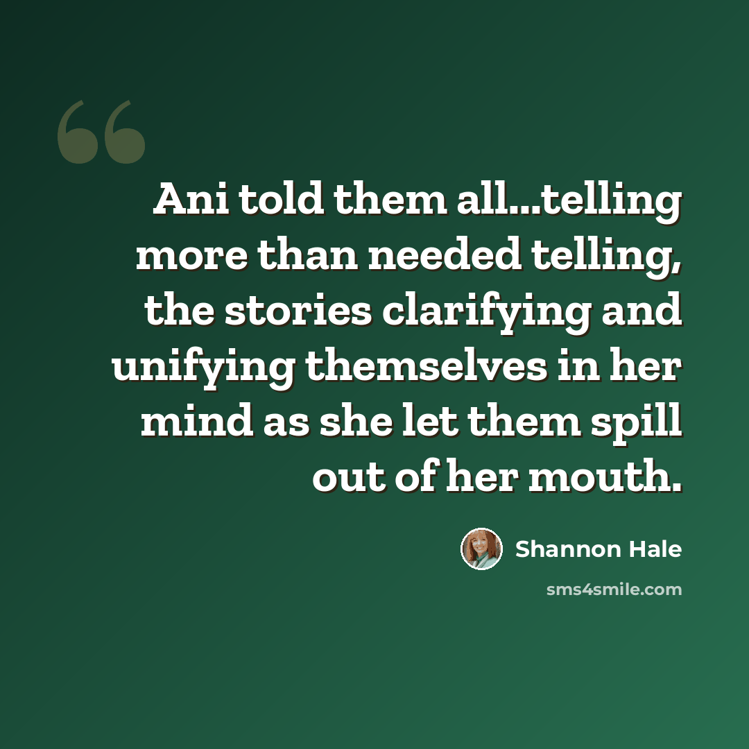 “Ani told them all...telling more than needed telling, the stories clarifying and unifying themselves in her mind as she let them spill out of her mouth.” quote by Shannon Hale
