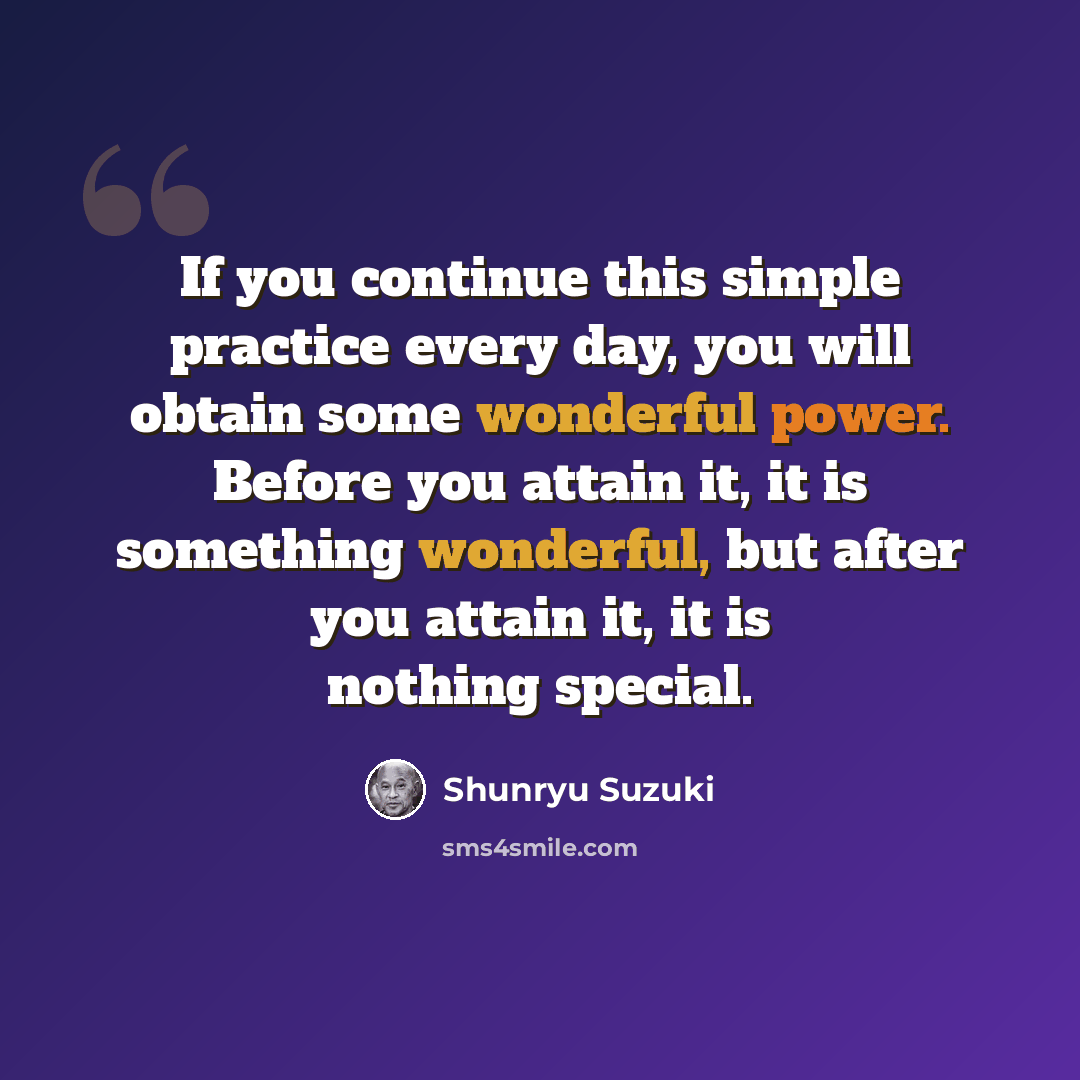 “If you continue this simple practice every day, you will obtain some wonderful power. Before you attain it, it is something wonderful, but after you attain it, it is nothing special.” quote by Shunryu Suzuki