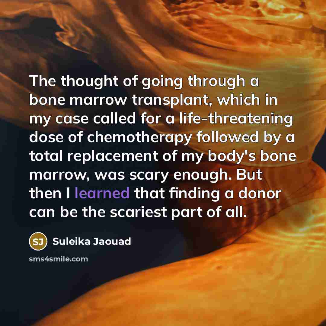 “The thought of going through a bone marrow transplant, which in my case called for a life-threatening dose of chemotherapy followed by a total replacement of my body's bone marrow, was scary enough. But then I learned that finding a donor can be the scariest part of all.” quote by Suleika Jaouad