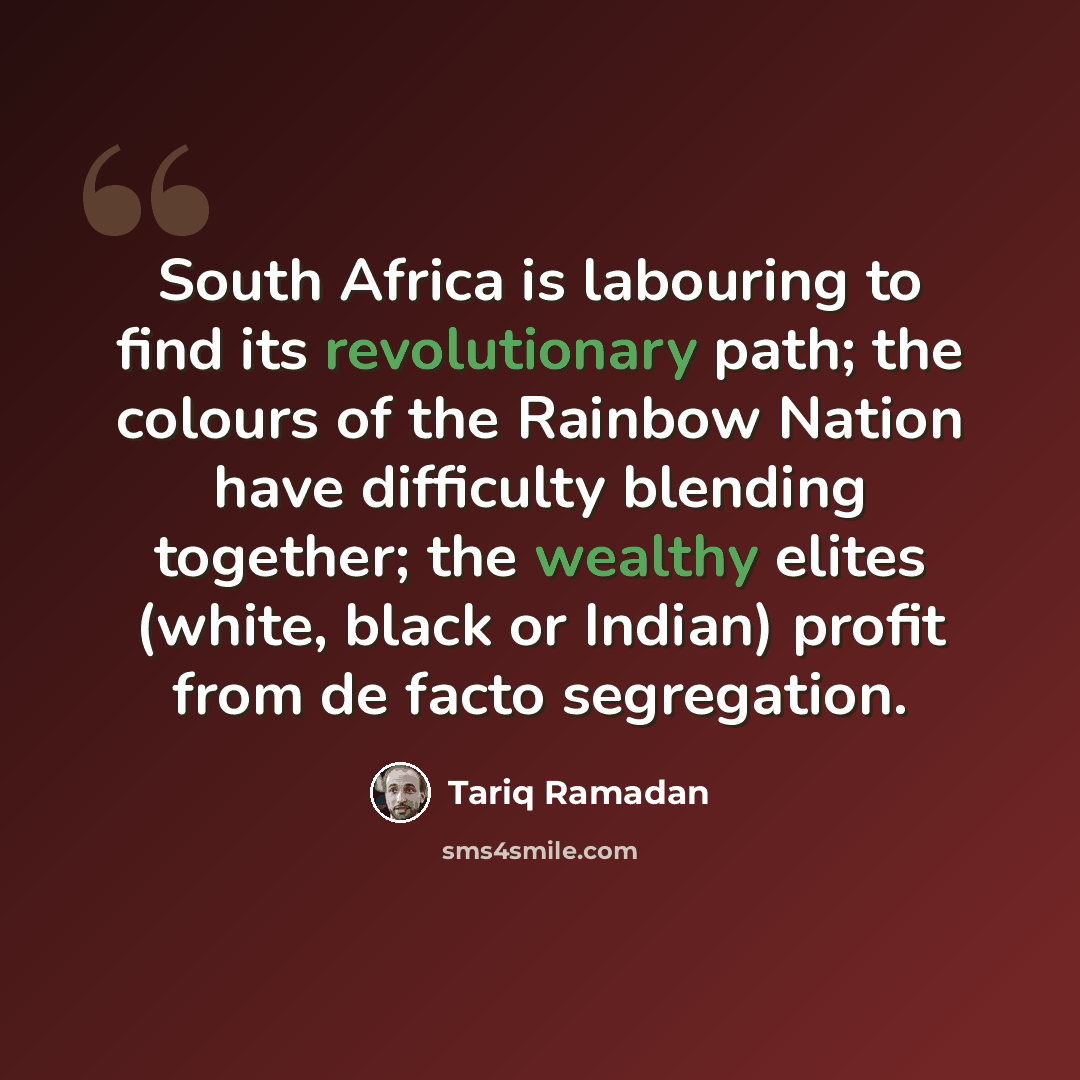 “South Africa is labouring to find its revolutionary path; the colours of the Rainbow Nation have difficulty blending together; the wealthy elites (white, black or Indian) profit from de facto segregation.” quote by Tariq Ramadan