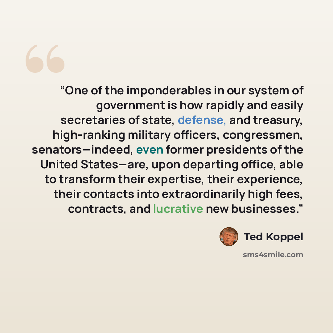 “One of the imponderables in our system of government is how rapidly and easily secretaries of state, defense, and treasury, high-ranking military officers, congressmen, senators—indeed, even former presidents of the United States—are, upon departing office, able to transform their expertise, their…” quote by Ted Koppel