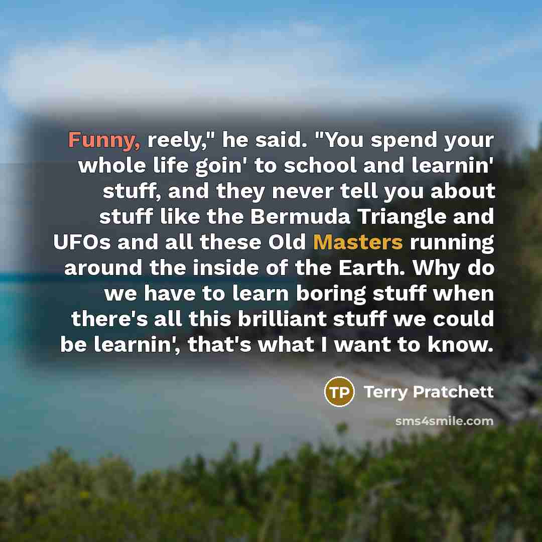 “Funny, reely," he said. "You spend your whole life goin' to school and learnin' stuff, and they never tell you about stuff like the Bermuda Triangle and UFOs and all these Old Masters running around the inside of the Earth. Why do we have to learn boring stuff when there's all this brilliant stuff…” quote by Terry Pratchett