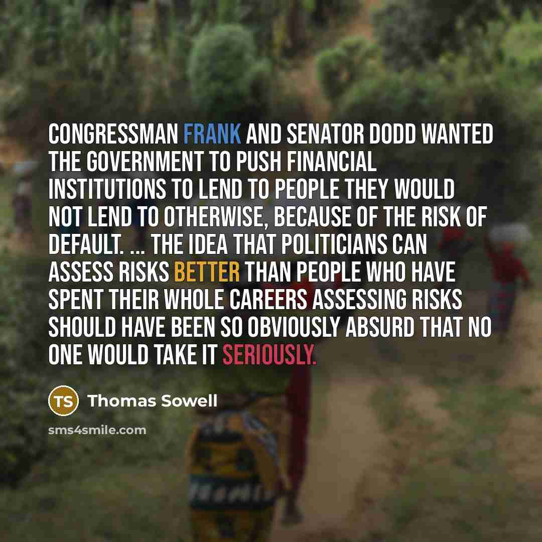 “Congressman Frank and Senator Dodd wanted the government to push financial institutions to lend to people they would not lend to otherwise, because of the risk of default. ... The idea that politicians can assess risks better than people who have spent their whole careers assessing risks should…” quote by Thomas Sowell