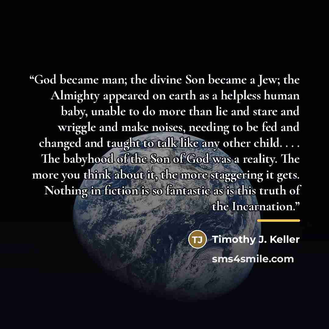 “God became man; the divine Son became a Jew; the Almighty appeared on earth as a helpless human baby, unable to do more than lie and stare and wriggle and make noises, needing to be fed and changed and taught to talk like any other child. . . . The babyhood of the Son of God was a reality. The…” quote by Timothy J. Keller