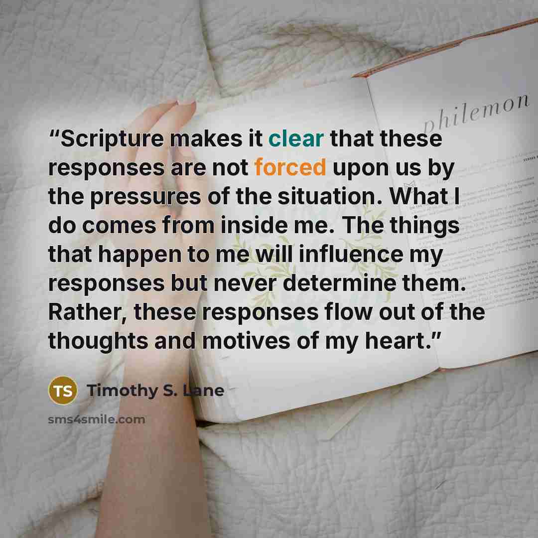 “Scripture makes it clear that these responses are not forced upon us by the pressures of the situation. What I do comes from inside me. The things that happen to me will influence my responses but never determine them. Rather, these responses flow out of the thoughts and motives of my heart.” quote by Timothy S. Lane