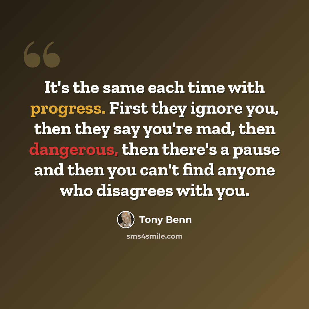 “It's the same each time with progress. First they ignore you, then they say you're mad, then dangerous, then there's a pause and then you can't find anyone who disagrees with you.” quote by Tony Benn