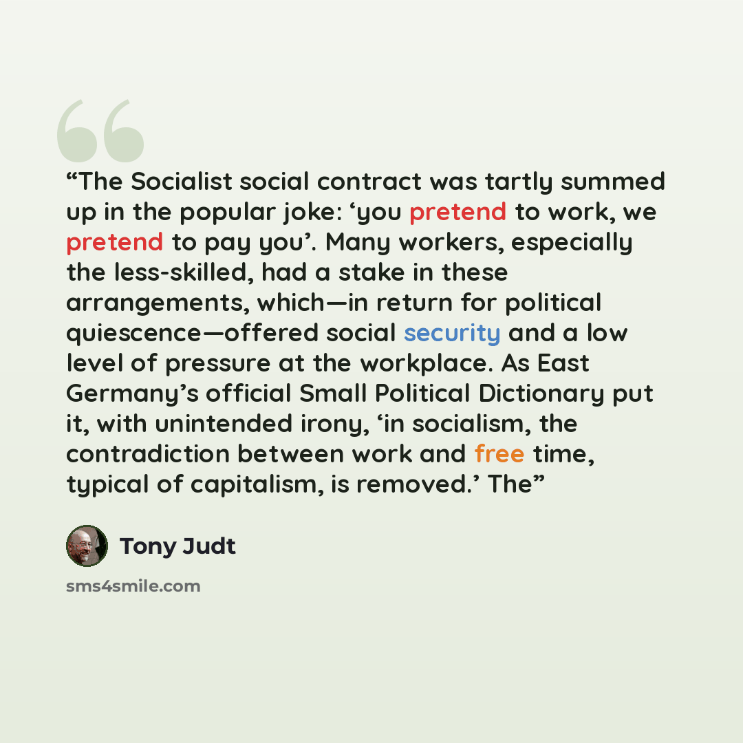“The Socialist social contract was tartly summed up in the popular joke: ‘you pretend to work, we pretend to pay you’. Many workers, especially the less-skilled, had a stake in these arrangements, which—in return for political quiescence—offered social security and a low level of pressure at the…” quote by Tony Judt