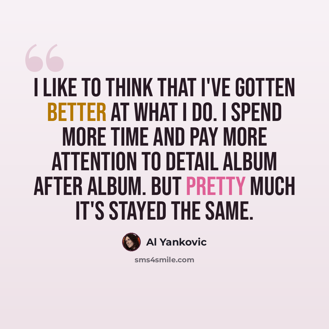 “I like to think that I've gotten better at what I do. I spend more time and pay more attention to detail album after album. But pretty much it's stayed the same.” quote by Al Yankovic
