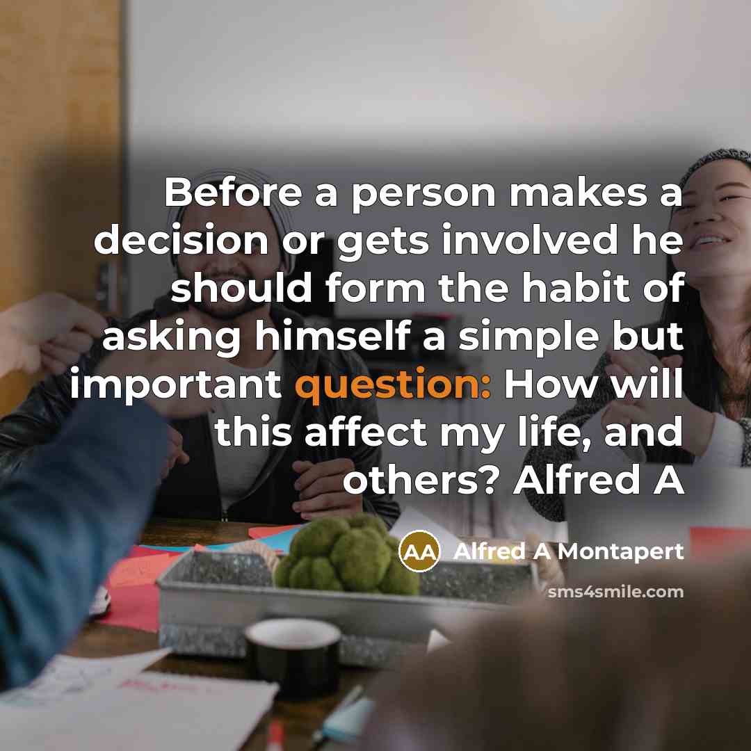 “Before a person makes a decision or gets involved he should form the habit of asking himself a simple but important question: How will this affect my life, and others? Alfred A” quote by Alfred A Montapert