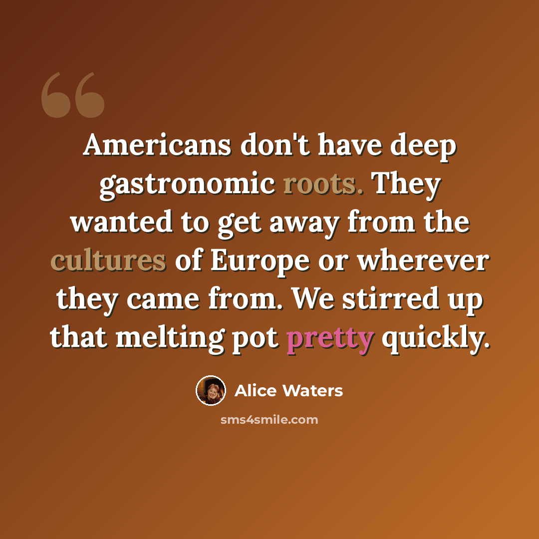 “Americans don't have deep gastronomic roots. They wanted to get away from the cultures of Europe or wherever they came from. We stirred up that melting pot pretty quickly.” quote by Alice Waters