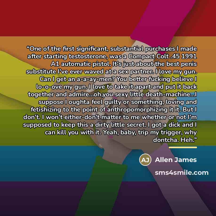 “One of the first significant, substantial purchases I made after starting testosterone, was a Compact Colt .45 1991 A1 automatic pistol. It's just about the best penis substitute I've ever waved at a sex partner. I love my gun. Can I get an a-a-ay-men? You better fucking believe I lo-o-ove my gun…” quote by Anonymous