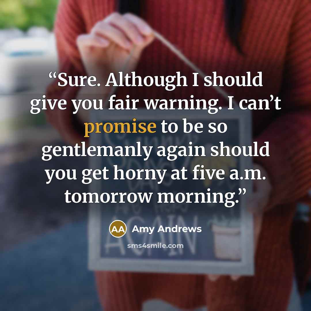 “Sure. Although I should give you fair warning. I can’t promise to be so gentlemanly again should you get horny at five a.m. tomorrow morning.” quote by Amy Andrews