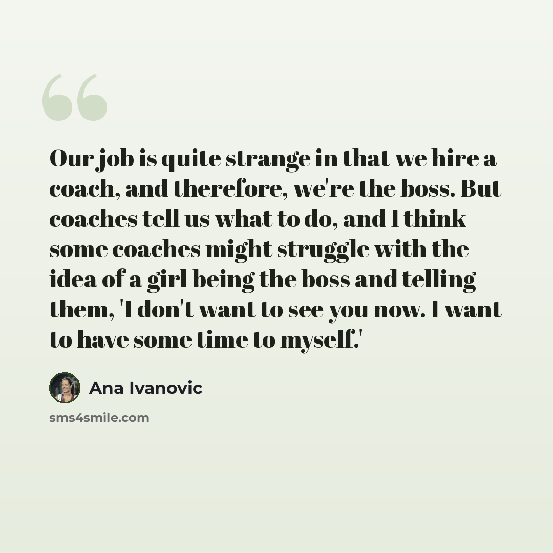 “Our job is quite strange in that we hire a coach, and therefore, we're the boss. But coaches tell us what to do, and I think some coaches might struggle with the idea of a girl being the boss and telling them, 'I don't want to see you now. I want to have some time to myself.'” quote by Ana Ivanovic