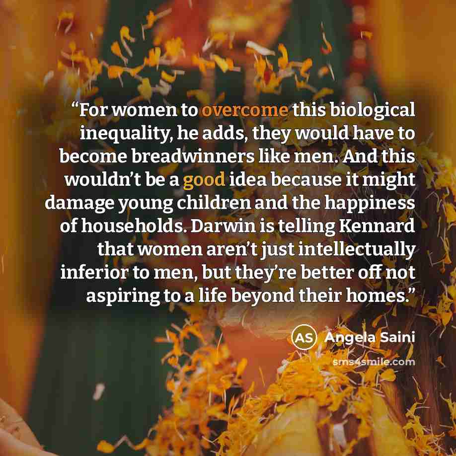 “For women to overcome this biological inequality, he adds, they would have to become breadwinners like men. And this wouldn’t be a good idea because it might damage young children and the happiness of households. Darwin is telling Kennard that women aren’t just intellectually inferior to men, but…” quote by Angela Saini