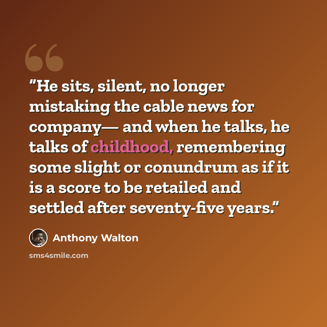“He sits, silent, no longer mistaking the cable news for company— and when he talks, he talks of childhood, remembering some slight or conundrum as if it is a score to be retailed and settled after seventy-five years.” quote by Anthony Walton