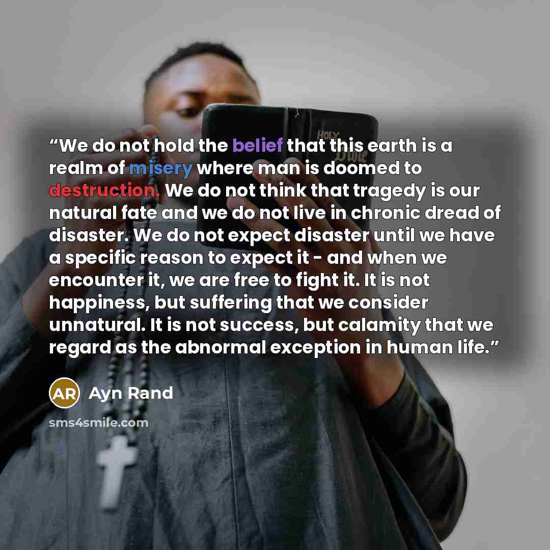 “We do not hold the belief that this earth is a realm of misery where man is doomed to destruction. We do not think that tragedy is our natural fate and we do not live in chronic dread of disaster. We do not expect disaster until we have a specific reason to expect it - and when we encounter it, we…” quote by Ayn Rand
