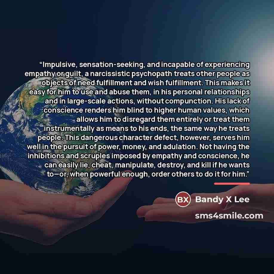 “Impulsive, sensation-seeking, and incapable of experiencing empathy or guilt, a narcissistic psychopath treats other people as objects of need fulfillment and wish fulfillment. This makes it easy for him to use and abuse them, in his personal relationships and in large-scale actions, without…” quote by Bandy X Lee