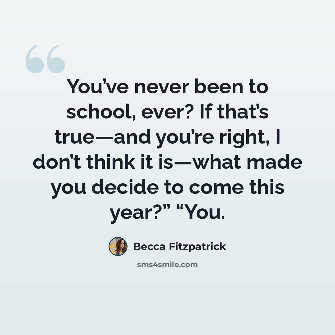 “You’ve never been to school, ever? If that’s true—and you’re right, I don’t think it is—what made you decide to come this year?” “You.” quote by Becca Fitzpatrick