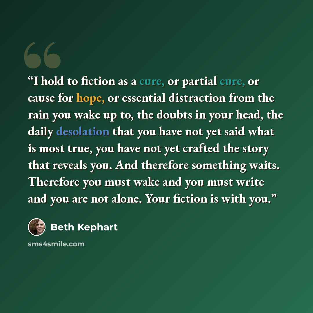 “I hold to fiction as a cure, or partial cure, or cause for hope, or essential distraction from the rain you wake up to, the doubts in your head, the daily desolation that you have not yet said what is most true, you have not yet crafted the story that reveals you. And therefore something waits…” quote by Beth Kephart