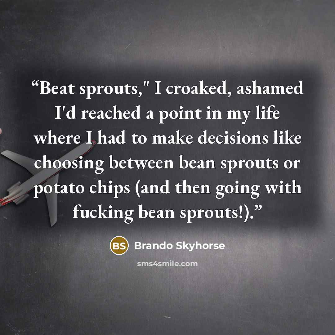 “Beat sprouts," I croaked, ashamed I'd reached a point in my life where I had to make decisions like choosing between bean sprouts or potato chips (and then going with fucking bean sprouts!).” quote by Brando Skyhorse