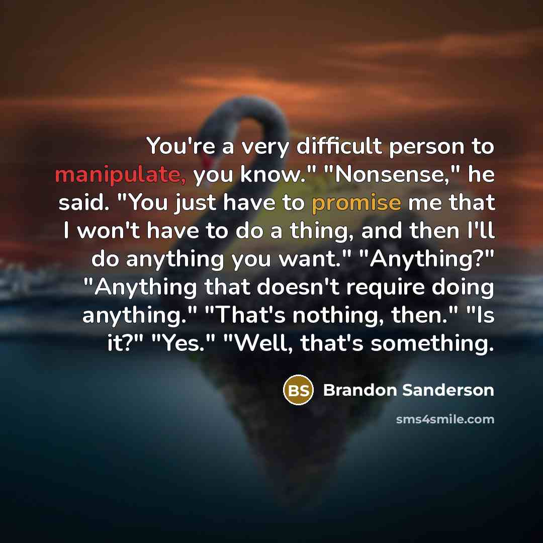 “You're a very difficult person to manipulate, you know." "Nonsense," he said. "You just have to promise me that I won't have to do a thing, and then I'll do anything you want." "Anything?" "Anything that doesn't require doing anything." "That's nothing, then." "Is it?" "Yes." "Well, that's…” quote by Brandon Sanderson