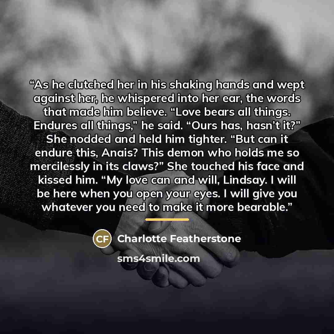 “As he clutched her in his shaking hands and wept against her, he whispered into her ear, the words that made him believe. “Love bears all things. Endures all things,” he said. “Ours has, hasn’t it?” She nodded and held him tighter. “But can it endure this, Anais? This demon who holds me so…” quote by Charlotte Featherstone