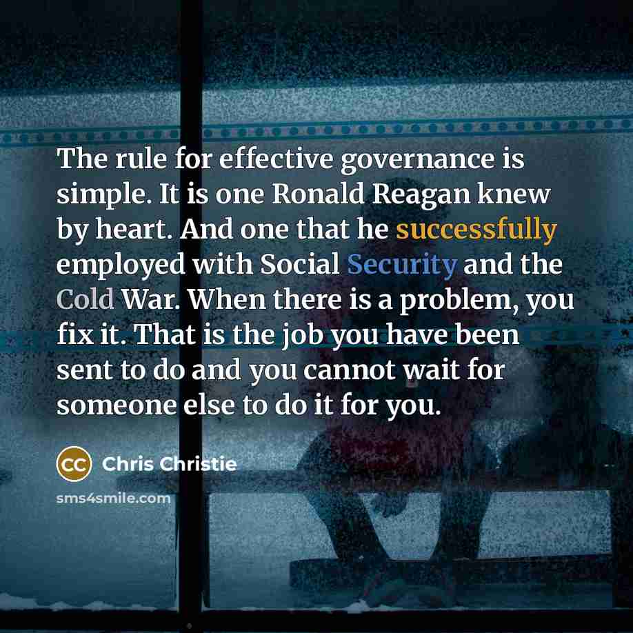 “The rule for effective governance is simple. It is one Ronald Reagan knew by heart. And one that he successfully employed with Social Security and the Cold War. When there is a problem, you fix it. That is the job you have been sent to do and you cannot wait for someone else to do it for you.” quote by Chris Christie