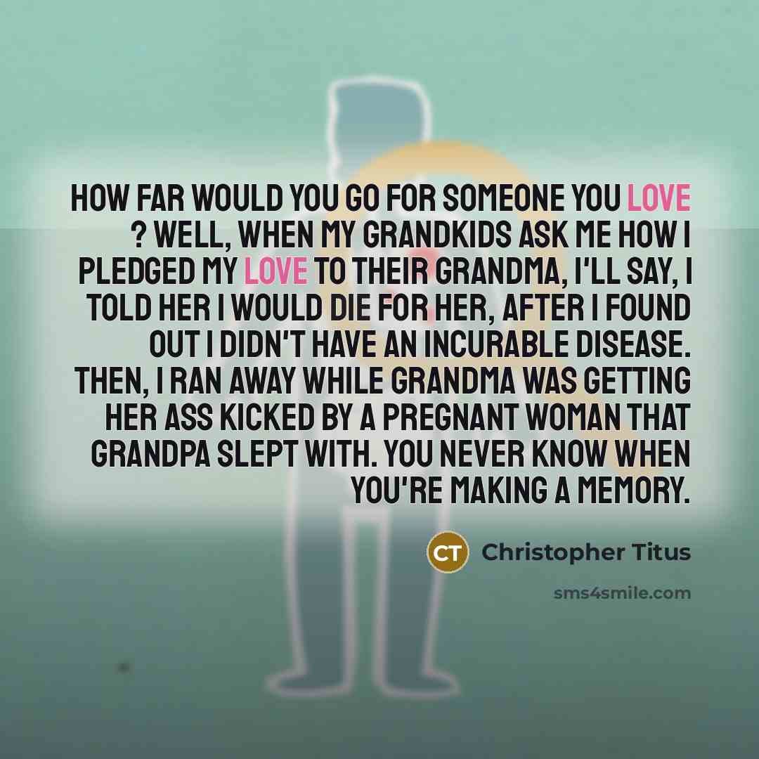 “How far would you go for someone you love ? Well, when my grandkids ask me how I pledged my love to their grandma, I'll say, I told her I would die for her, after I found out I didn't have an incurable disease. Then, I ran away while grandma was getting her ass kicked by a pregnant woman that…” quote by Christopher Titus