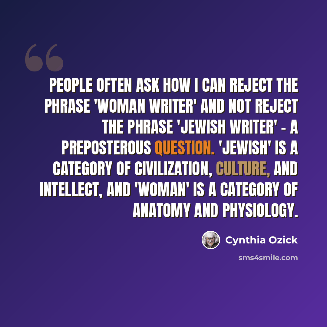 “People often ask how I can reject the phrase 'woman writer' and not reject the phrase 'Jewish writer' - a preposterous question. 'Jewish' is a category of civilization, culture, and intellect, and 'woman' is a category of anatomy and physiology.” quote by Cynthia Ozick