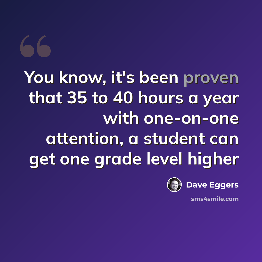 “You know, it's been proven that 35 to 40 hours a year with one-on-one attention, a student can get one grade level higher” quote by Dave Eggers