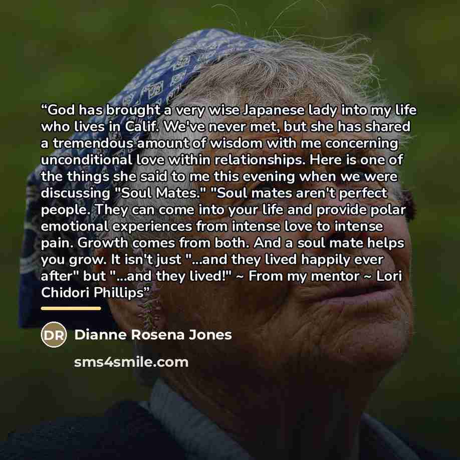 “God has brought a very wise Japanese lady into my life who lives in Calif. We've never met, but she has shared a tremendous amount of wisdom with me concerning unconditional love within relationships. Here is one of the things she said to me this evening when we were discussing "Soul Mates." "Soul…” quote by Dianne Rosena Jones