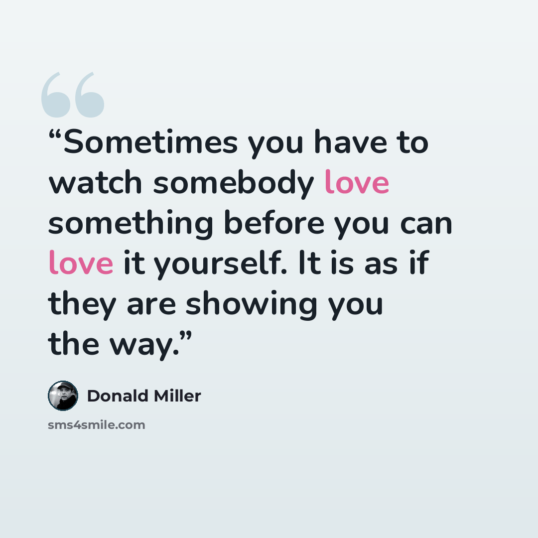 “Sometimes you have to watch somebody love something before you can love it yourself. It is as if they are showing you the way.” quote by Donald Miller