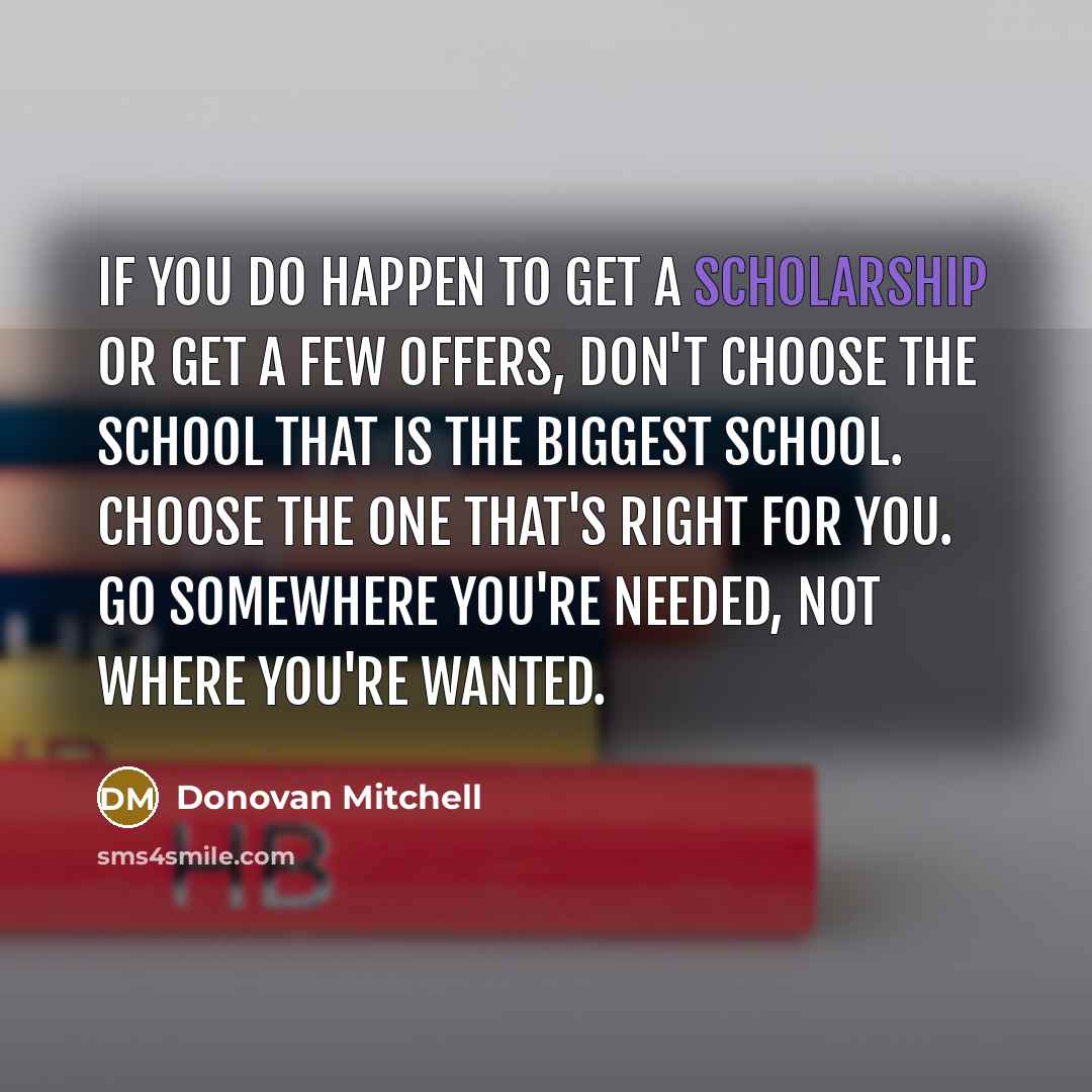 “If you do happen to get a scholarship or get a few offers, don't choose the school that is the biggest school. Choose the one that's right for you. Go somewhere you're needed, not where you're wanted.” quote by Donovan Mitchell
