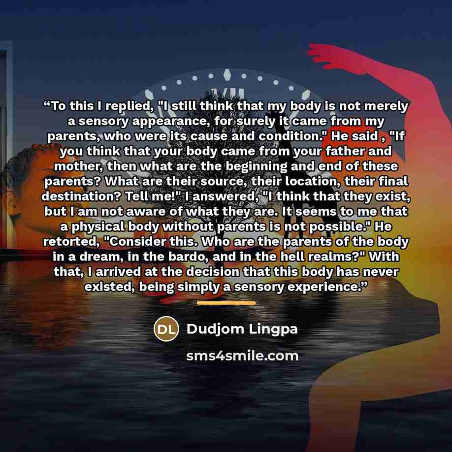 “To this I replied, "I still think that my body is not merely a sensory appearance, for surely it came from my parents, who were its cause and condition." He said , "If you think that your body came from your father and mother, then what are the beginning and end of these parents? What are their…” quote by Dudjom Lingpa