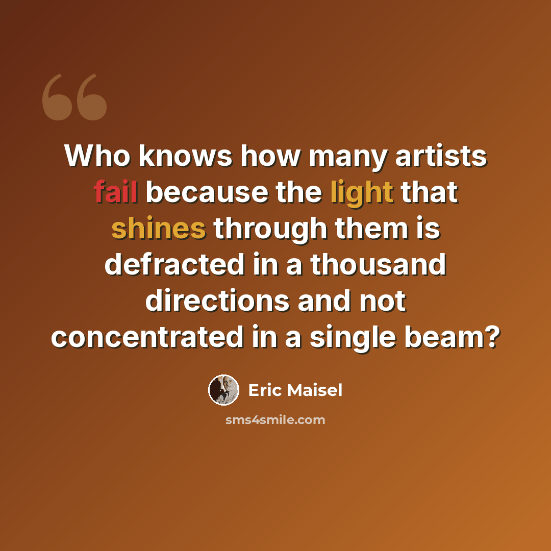 “Who knows how many artists fail because the light that shines through them is defracted in a thousand directions and not concentrated in a single beam?” quote by Eric Maisel