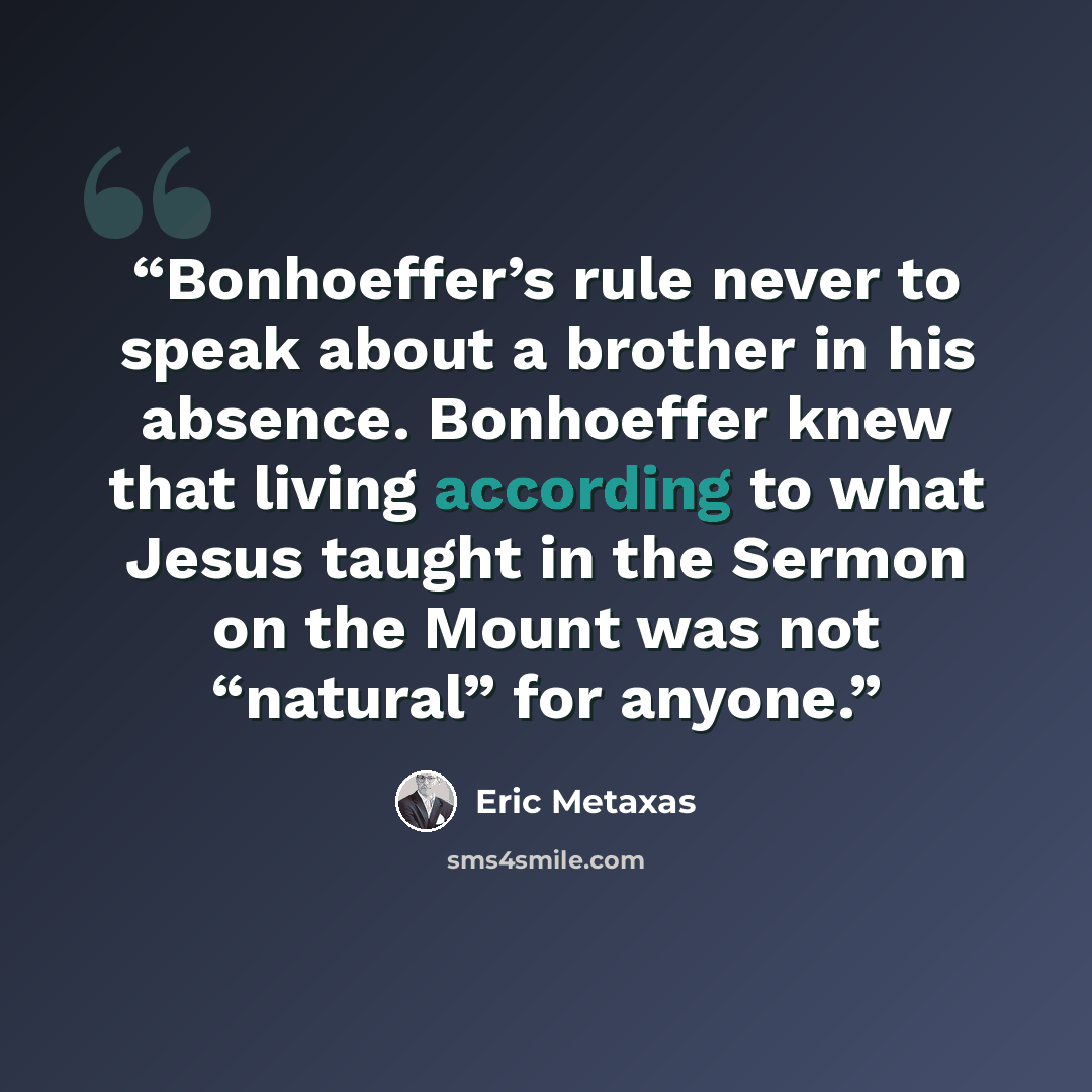 “Bonhoeffer’s rule never to speak about a brother in his absence. Bonhoeffer knew that living according to what Jesus taught in the Sermon on the Mount was not “natural” for anyone.” quote by Eric Metaxas