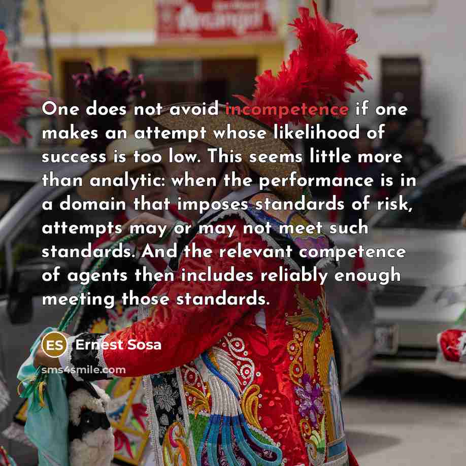 “One does not avoid incompetence if one makes an attempt whose likelihood of success is too low. This seems little more than analytic: when the performance is in a domain that imposes standards of risk, attempts may or may not meet such standards. And the relevant competence of agents then includes…” quote by Ernest Sosa