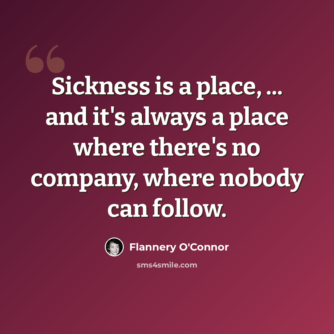 “Sickness is a place, ... and it's always a place where there's no company, where nobody can follow.” quote by Flannery O'Connor