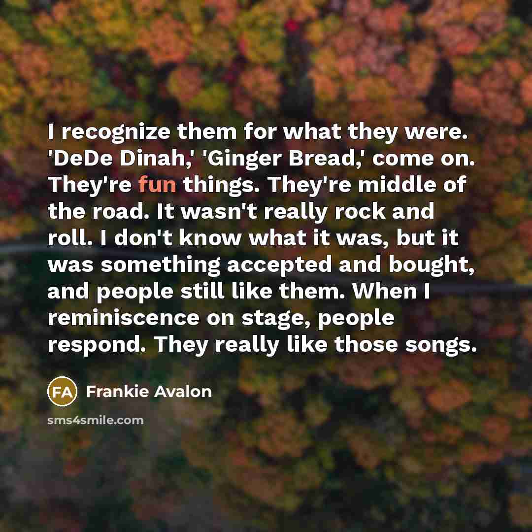 “I recognize them for what they were. 'DeDe Dinah,' 'Ginger Bread,' come on. They're fun things. They're middle of the road. It wasn't really rock and roll. I don't know what it was, but it was something accepted and bought, and people still like them. When I reminiscence on stage, people respond…” quote by Frankie Avalon