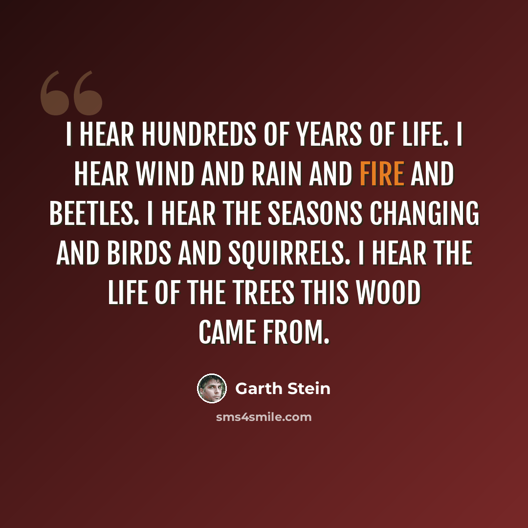 “I hear hundreds of years of life. I hear wind and rain and fire and beetles. I hear the seasons changing and birds and squirrels. I hear the life of the trees this wood came from.” quote by Garth Stein