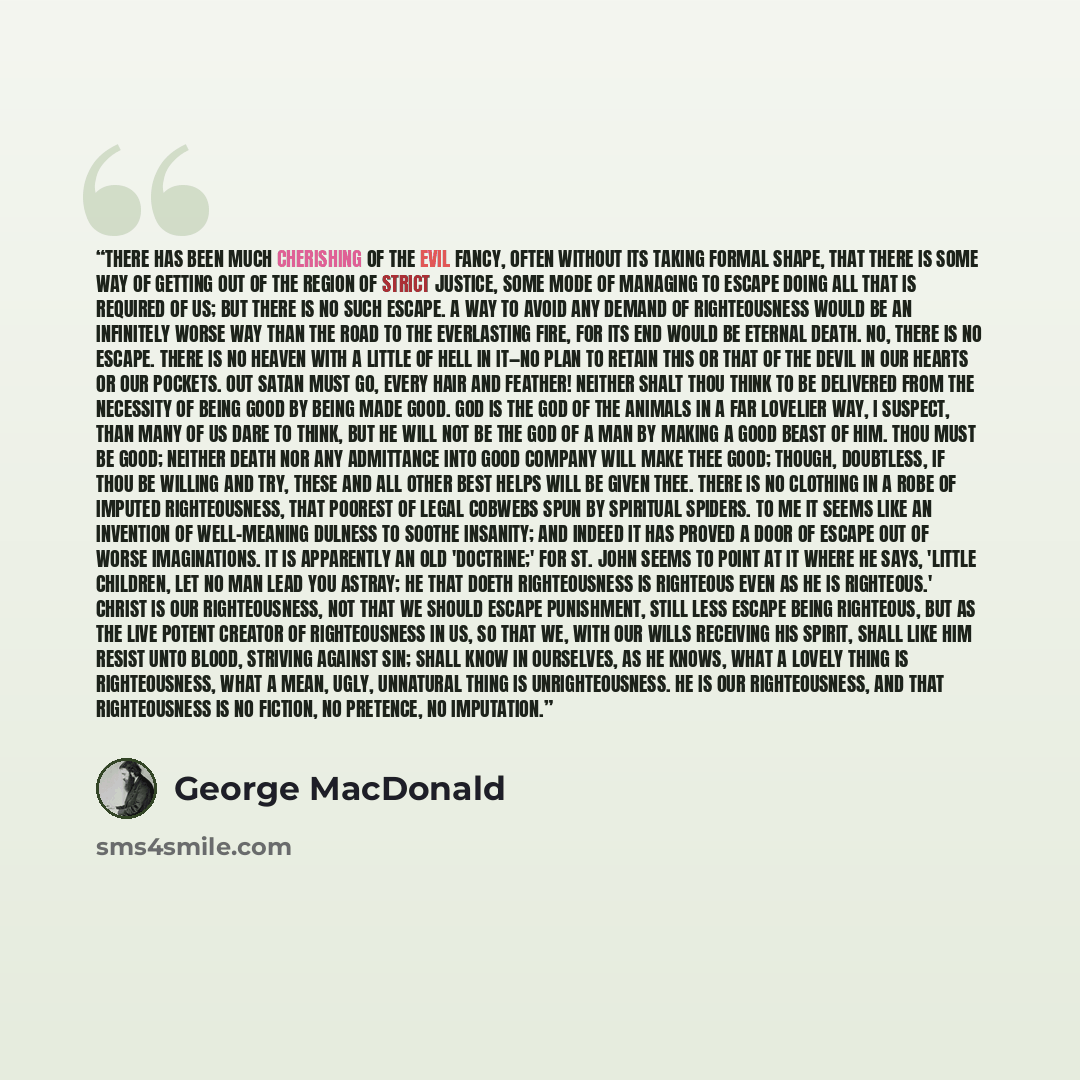 “There has been much cherishing of the evil fancy, often without its taking formal shape, that there is some way of getting out of the region of strict justice, some mode of managing to escape doing all that is required of us; but there is no such escape. A way to avoid any demand of righteousness…” quote by George MacDonald