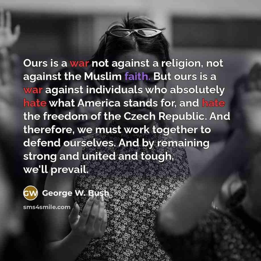 “Ours is a war not against a religion, not against the Muslim faith. But ours is a war against individuals who absolutely hate what America stands for, and hate the freedom of the Czech Republic. And therefore, we must work together to defend ourselves. And by remaining strong and united and tough…” quote by George W. Bush