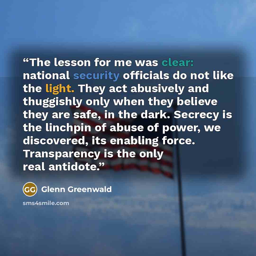 “The lesson for me was clear: national security officials do not like the light. They act abusively and thuggishly only when they believe they are safe, in the dark. Secrecy is the linchpin of abuse of power, we discovered, its enabling force. Transparency is the only real antidote.” quote by Glenn Greenwald