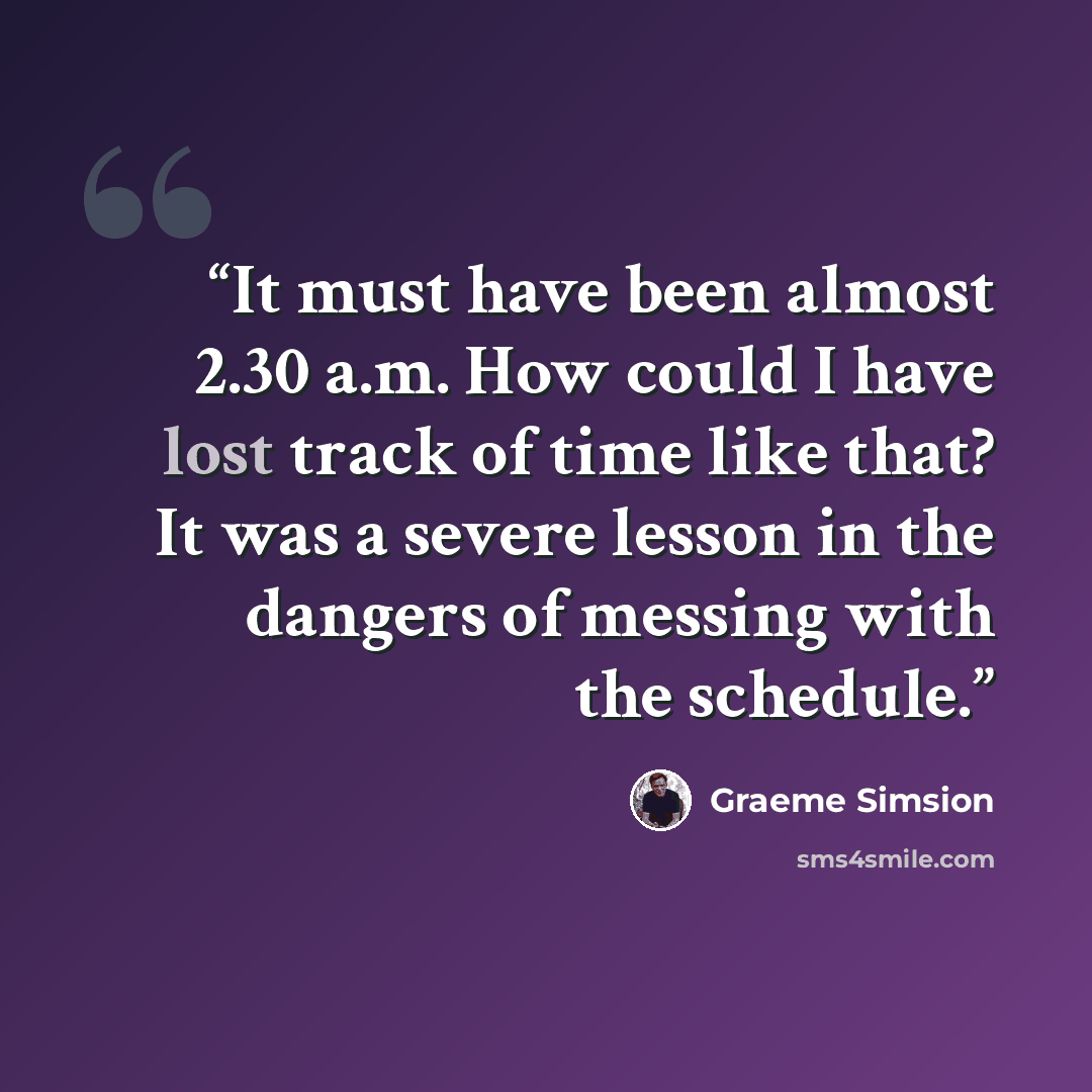 “It must have been almost 2.30 a.m. How could I have lost track of time like that? It was a severe lesson in the dangers of messing with the schedule.” quote by Graeme Simsion