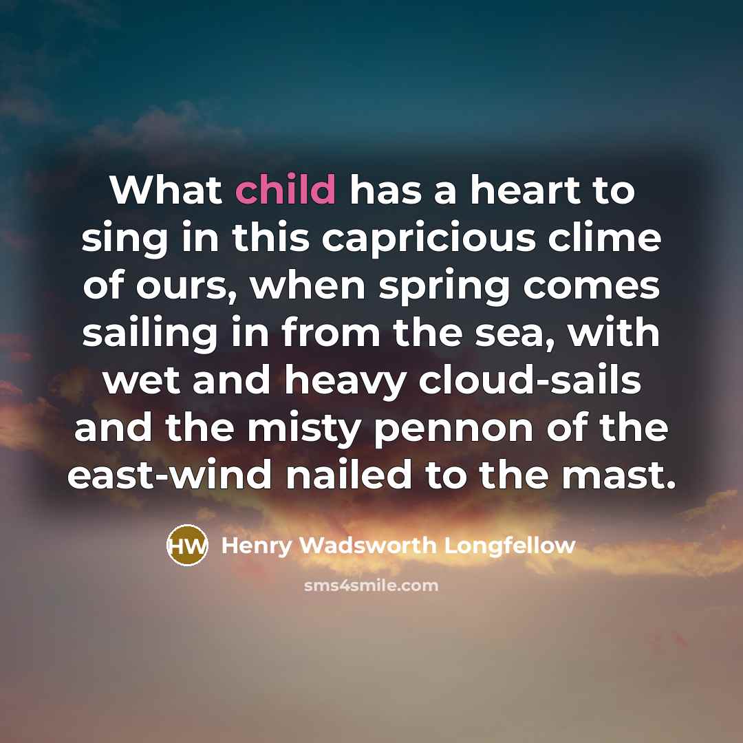 “What child has a heart to sing in this capricious clime of ours, when spring comes sailing in from the sea, with wet and heavy cloud-sails and the misty pennon of the east-wind nailed to the mast.” quote by Henry Wadsworth Longfellow
