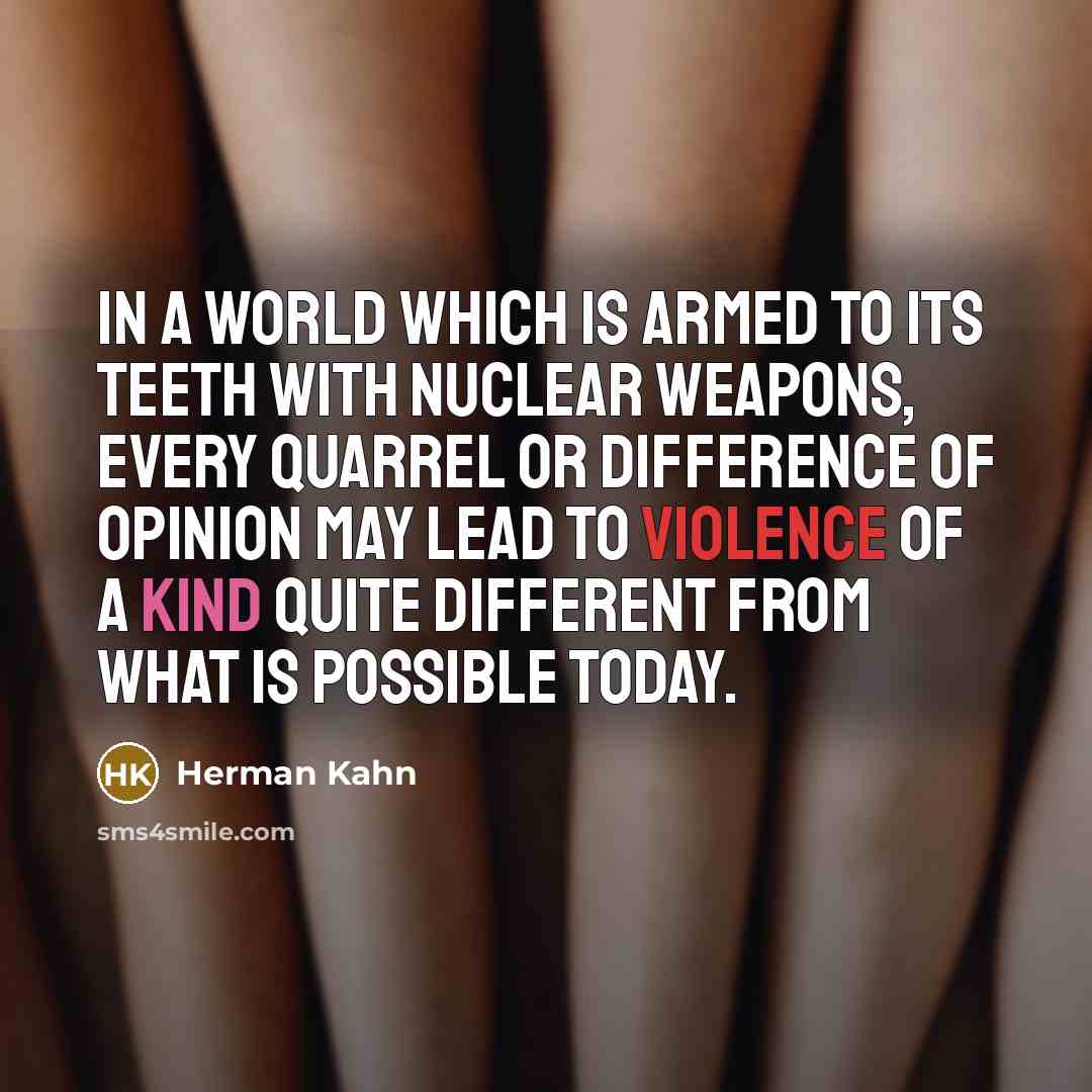 “In a world which is armed to its teeth with nuclear weapons, every quarrel or difference of opinion may lead to violence of a kind quite different from what is possible today.” quote by Herman Kahn